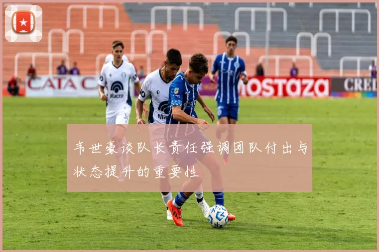 韦世豪谈队长责任强调团队付出与状态提升的重要性