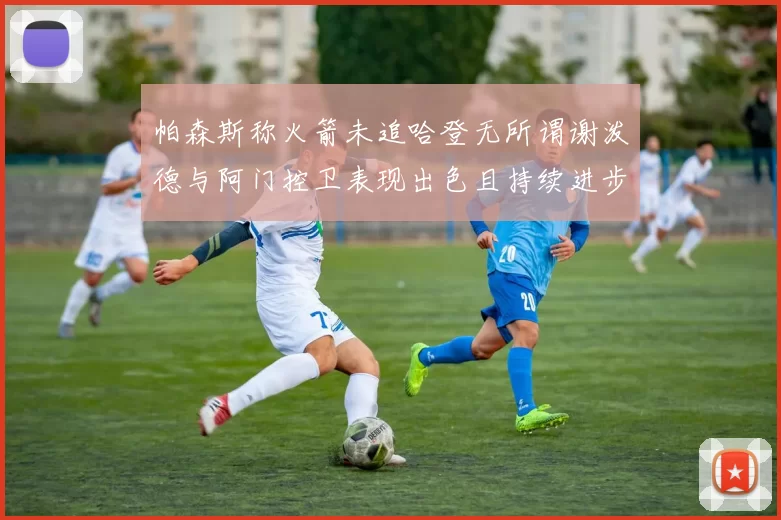 帕森斯称火箭未追哈登无所谓谢泼德与阿门控卫表现出色且持续进步