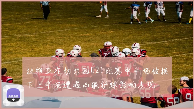 拉维亚在切尔西U21比赛中半场被换下上半场遭遇凶狠铲球影响表现
