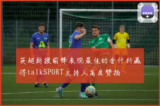 英超新援前锋表现最佳的舍什科赢得talkSPORT主持人高度赞扬