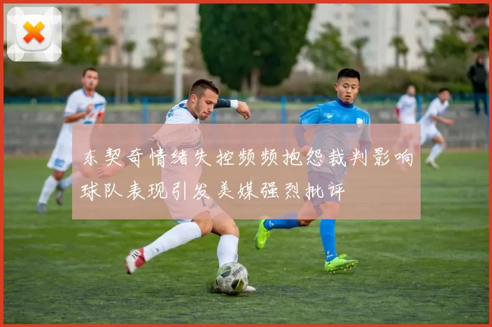 东契奇情绪失控频频抱怨裁判影响球队表现引发美媒强烈批评