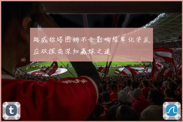 路威称塔图姆不会影响绿军化学反应双探花深知赢球之道