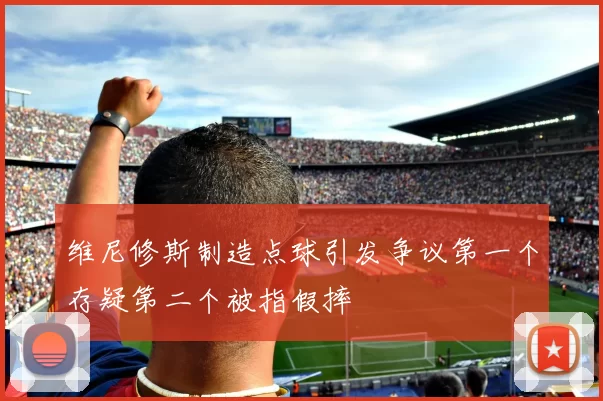维尼修斯制造点球引发争议第一个存疑第二个被指假摔