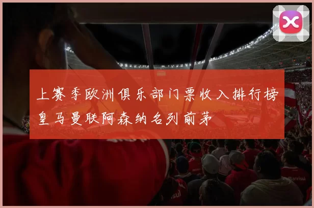 上赛季欧洲俱乐部门票收入排行榜皇马曼联阿森纳名列前茅