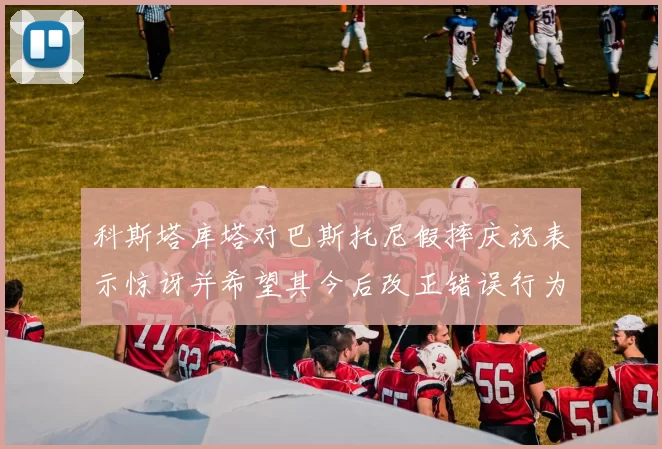 科斯塔库塔对巴斯托尼假摔庆祝表示惊讶并希望其今后改正错误行为