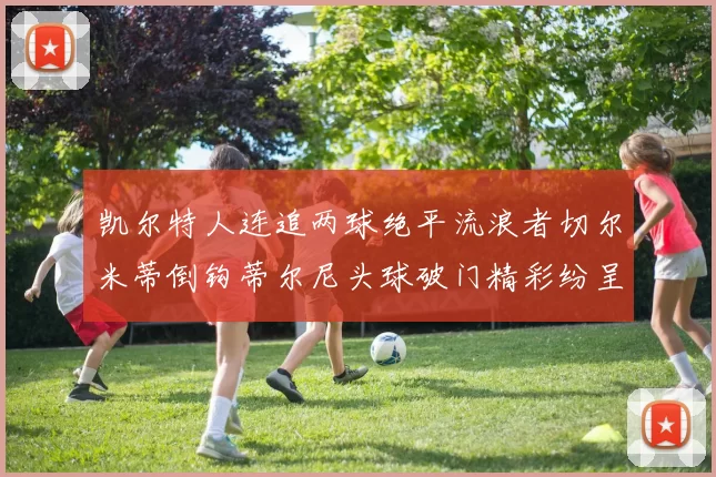 凯尔特人连追两球绝平流浪者切尔米蒂倒钩蒂尔尼头球破门精彩纷呈