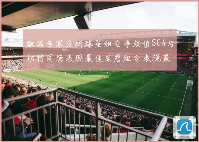 数据专家分析球星组合净效值SGA与切特同场表现最佳东詹组合表现最差