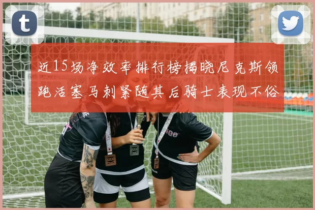 近15场净效率排行榜揭晓尼克斯领跑活塞马刺紧随其后骑士表现不俗