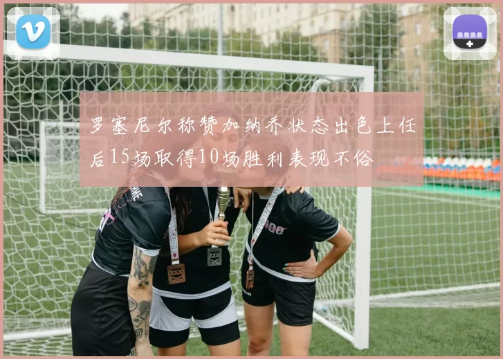 罗塞尼尔称赞加纳乔状态出色上任后15场取得10场胜利表现不俗