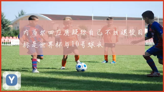 内马尔回应质疑称自己不该退役目标是世界杯与10号球衣