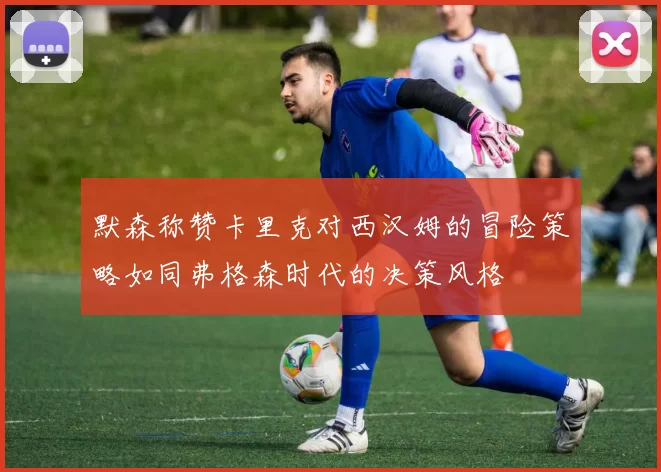 默森称赞卡里克对西汉姆的冒险策略如同弗格森时代的决策风格