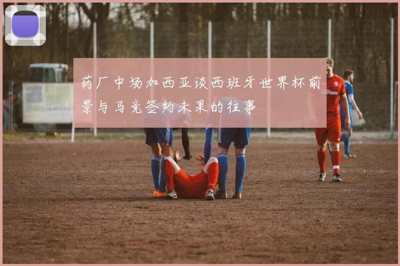 药厂中场加西亚谈西班牙世界杯前景与马竞签约未果的往事
