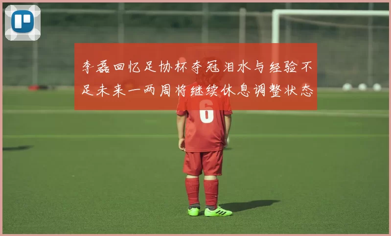 李磊回忆足协杯夺冠泪水与经验不足未来一两周将继续休息调整状态