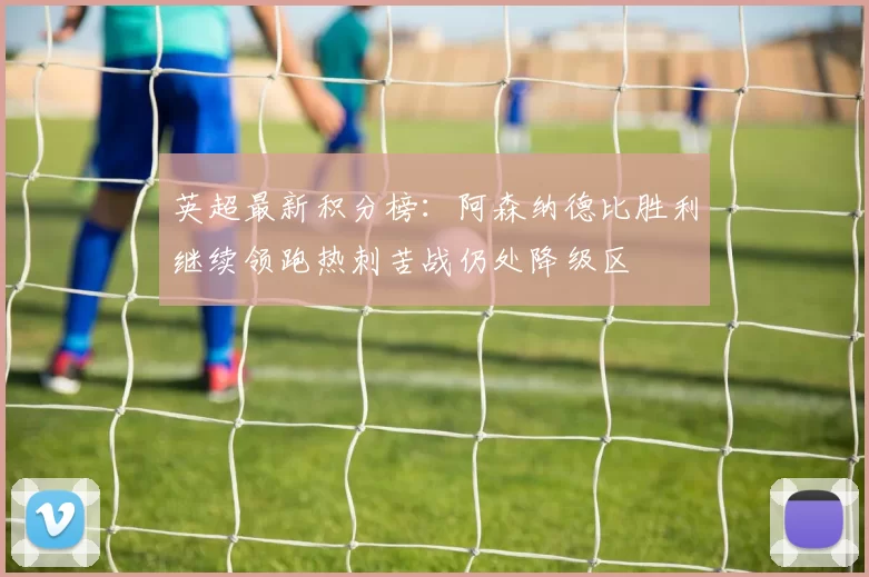 英超最新积分榜：阿森纳德比胜利继续领跑热刺苦战仍处降级区