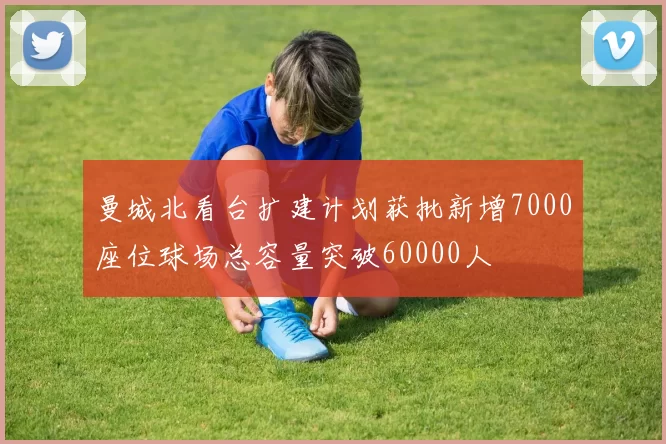 曼城北看台扩建计划获批新增7000座位球场总容量突破60000人