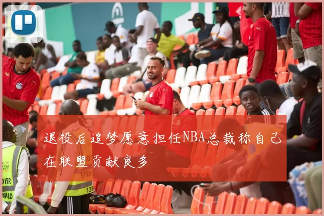 退役后追梦愿意担任NBA总裁称自己在联盟贡献良多