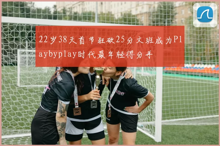 22岁38天首节狂砍25分文班成为Playbyplay时代最年轻得分手