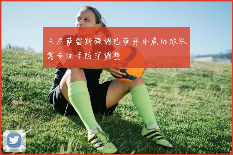 卡尼萨雷斯强调巴萨并非危机球队需专注于防守调整